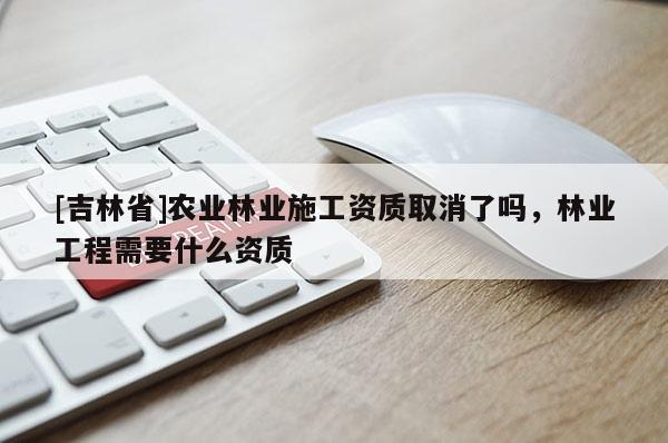 [吉林省]農業林業施工資質取消了嗎，林業工程需要什么資質