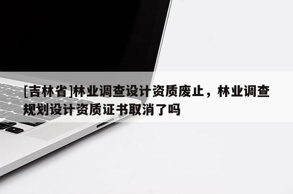 [吉林省]林業調查設計資質廢止，林業調查規劃設計資質證書取消了嗎