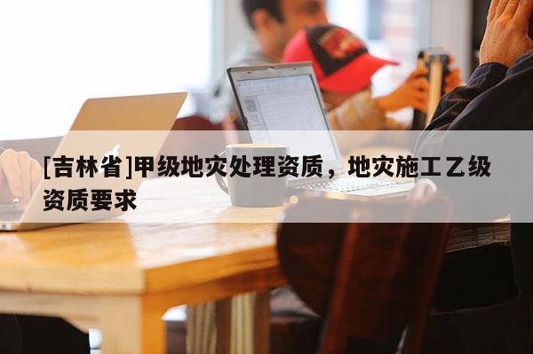 [吉林省]甲級(jí)地災(zāi)處理資質(zhì)，地災(zāi)施工乙級(jí)資質(zhì)要求