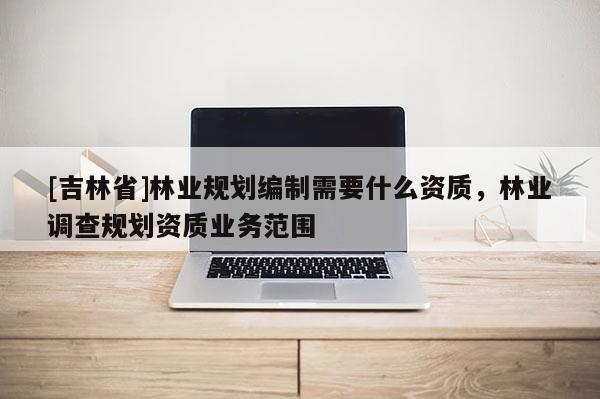 [吉林省]林業規劃編制需要什么資質，林業調查規劃資質業務范圍