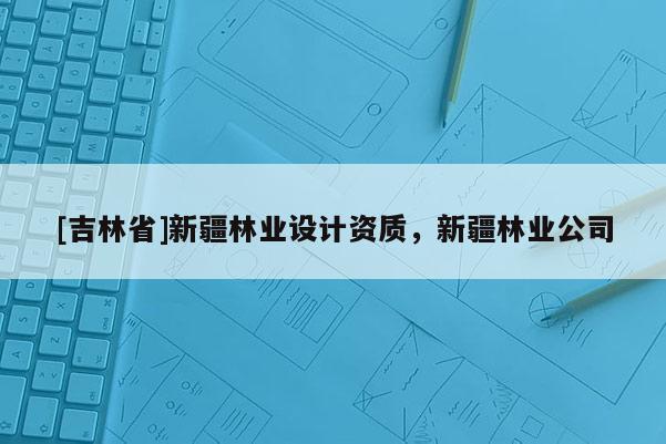 [吉林省]新疆林業(yè)設計資質，新疆林業(yè)公司