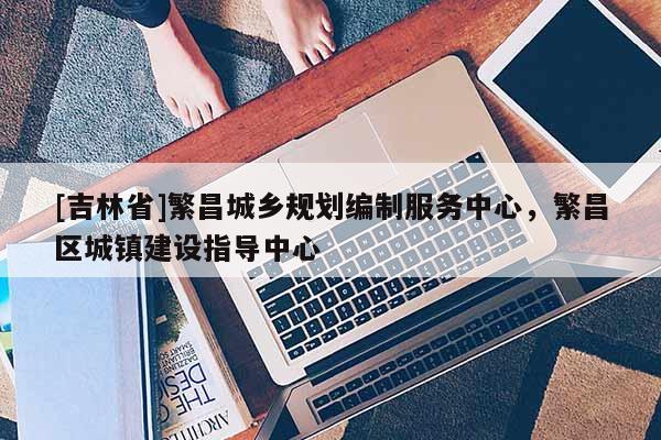 [吉林省]繁昌城鄉(xiāng)規(guī)劃編制服務(wù)中心，繁昌區(qū)城鎮(zhèn)建設(shè)指導(dǎo)中心