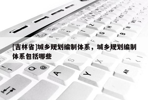 [吉林省]城鄉規劃編制體系，城鄉規劃編制體系包括哪些