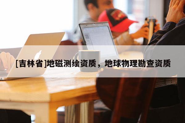 [吉林省]地磁測(cè)繪資質(zhì)，地球物理勘查資質(zhì)