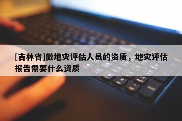 [吉林省]做地災評估人員的資質(zhì)，地災評估報告需要什么資質(zhì)