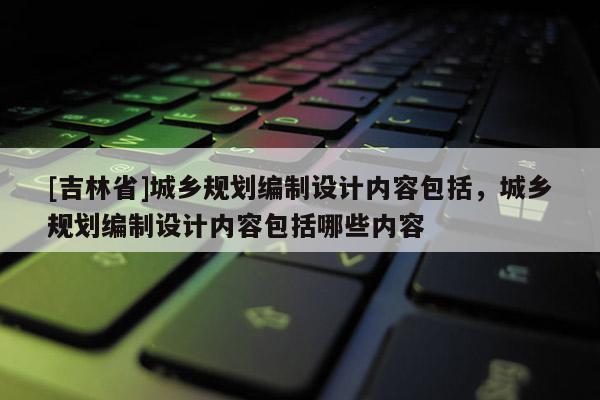 [吉林省]城鄉規劃編制設計內容包括，城鄉規劃編制設計內容包括哪些內容