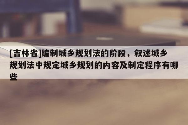 [吉林省]編制城鄉規劃法的階段，敘述城鄉規劃法中規定城鄉規劃的內容及制定程序有哪些