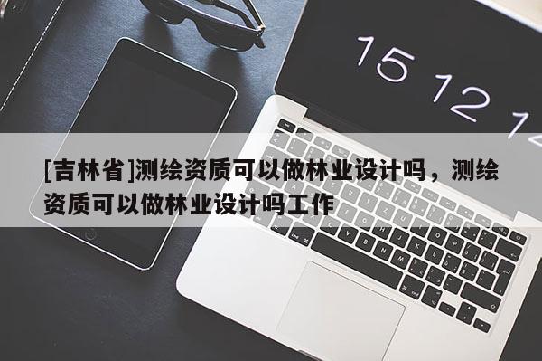 [吉林省]測繪資質可以做林業設計嗎，測繪資質可以做林業設計嗎工作
