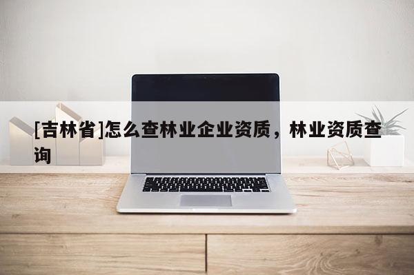 [吉林省]怎么查林業企業資質，林業資質查詢
