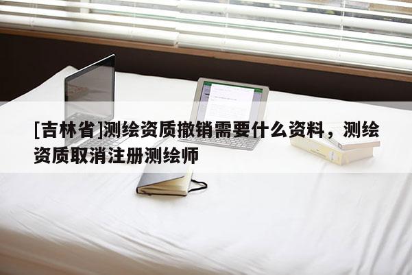 [吉林省]測繪資質撤銷需要什么資料，測繪資質取消注冊測繪師
