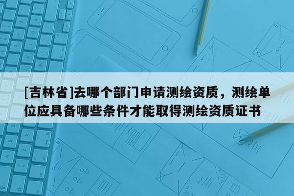 [吉林省]去哪個部門申請測繪資質，測繪單位應具備哪些條件才能取得測繪資質證書