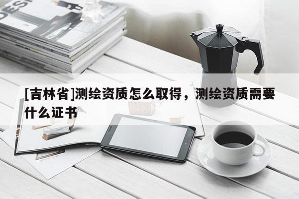 [吉林省]測繪資質(zhì)怎么取得，測繪資質(zhì)需要什么證書