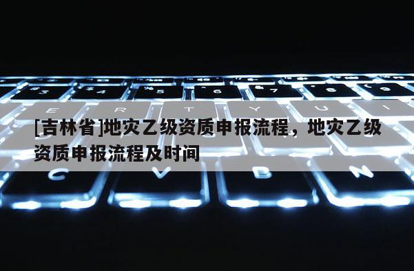 [吉林省]地災(zāi)乙級(jí)資質(zhì)申報(bào)流程，地災(zāi)乙級(jí)資質(zhì)申報(bào)流程及時(shí)間