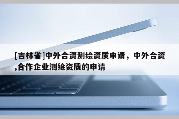 [吉林省]中外合資測繪資質申請，中外合資,合作企業測繪資質的申請
