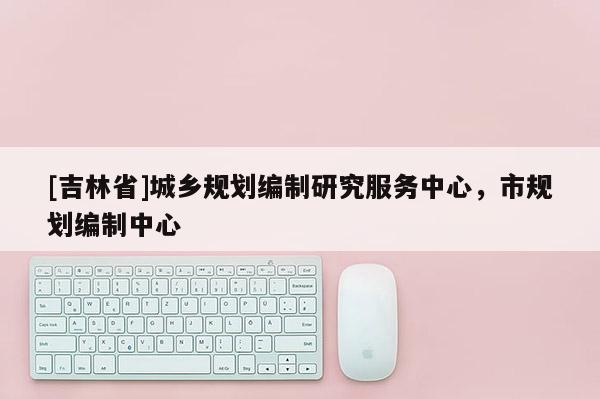 [吉林省]城鄉(xiāng)規(guī)劃編制研究服務(wù)中心，市規(guī)劃編制中心