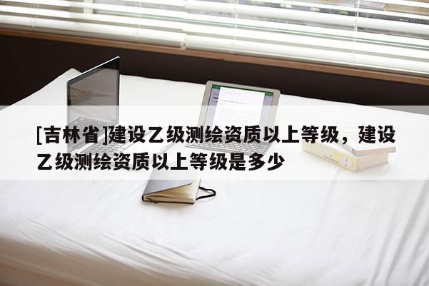 [吉林省]建設乙級測繪資質以上等級，建設乙級測繪資質以上等級是多少