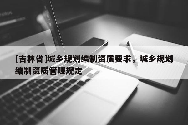 [吉林省]城鄉規劃編制資質要求，城鄉規劃編制資質管理規定