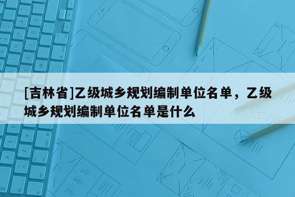 [吉林省]乙級城鄉規劃編制單位名單，乙級城鄉規劃編制單位名單是什么