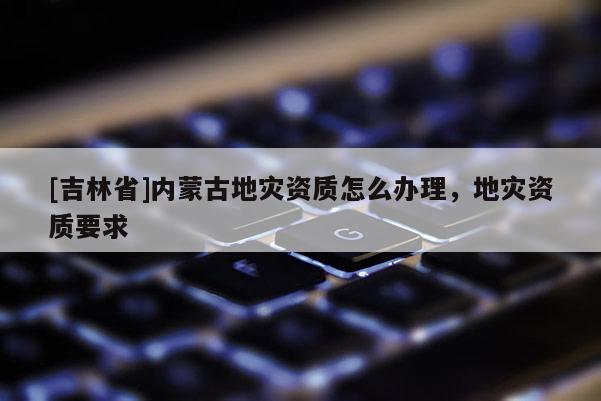 [吉林省]內(nèi)蒙古地災(zāi)資質(zhì)怎么辦理，地災(zāi)資質(zhì)要求