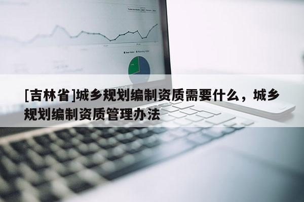 [吉林省]城鄉規劃編制資質需要什么，城鄉規劃編制資質管理辦法