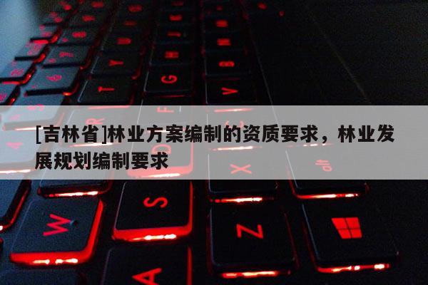 [吉林省]林業方案編制的資質要求，林業發展規劃編制要求