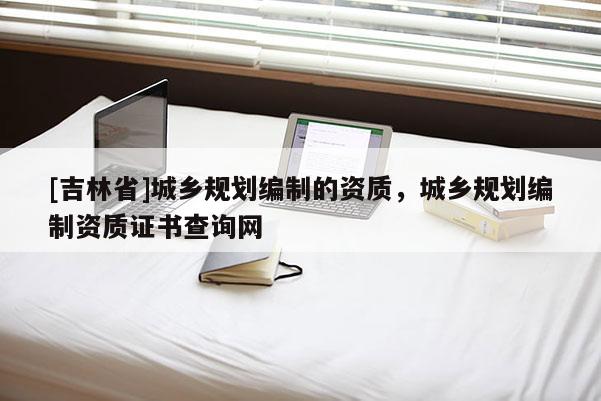 [吉林省]城鄉規劃編制的資質，城鄉規劃編制資質證書查詢網