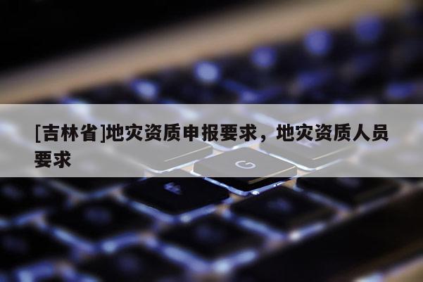 [吉林省]地災資質申報要求，地災資質人員要求