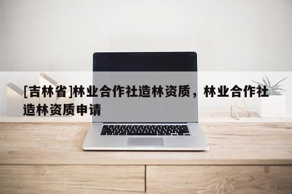 [吉林省]林業合作社造林資質，林業合作社造林資質申請