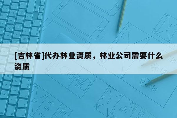 [吉林省]代辦林業資質，林業公司需要什么資質