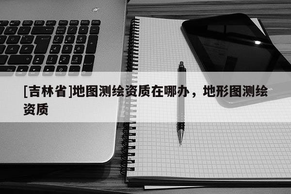 [吉林省]地圖測繪資質在哪辦，地形圖測繪資質