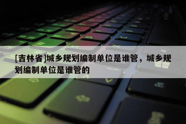 [吉林省]城鄉(xiāng)規(guī)劃編制單位是誰管，城鄉(xiāng)規(guī)劃編制單位是誰管的