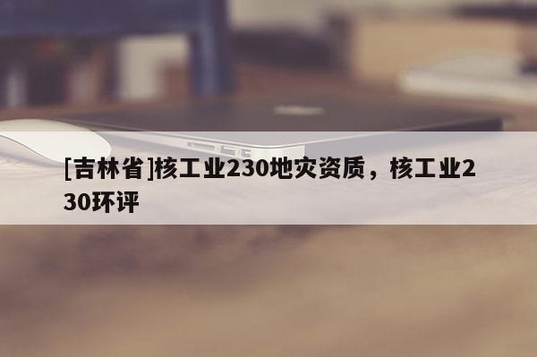 [吉林省]核工業230地災資質，核工業230環評
