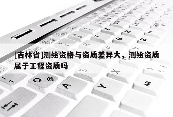 [吉林省]測繪資格與資質差異大，測繪資質屬于工程資質嗎