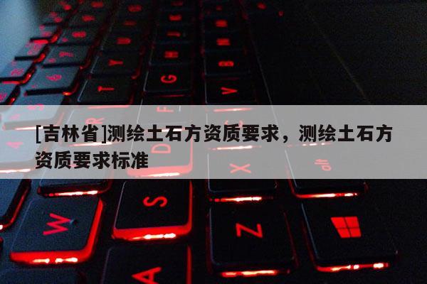 [吉林省]測(cè)繪土石方資質(zhì)要求，測(cè)繪土石方資質(zhì)要求標(biāo)準(zhǔn)