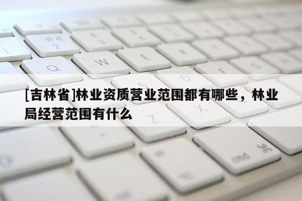 [吉林省]林業資質營業范圍都有哪些，林業局經營范圍有什么