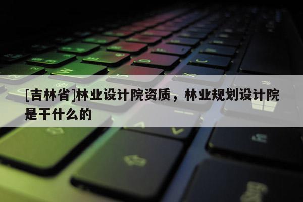 [吉林省]林業(yè)設(shè)計院資質(zhì)，林業(yè)規(guī)劃設(shè)計院是干什么的