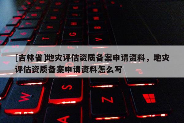 [吉林省]地災評估資質備案申請資料，地災評估資質備案申請資料怎么寫