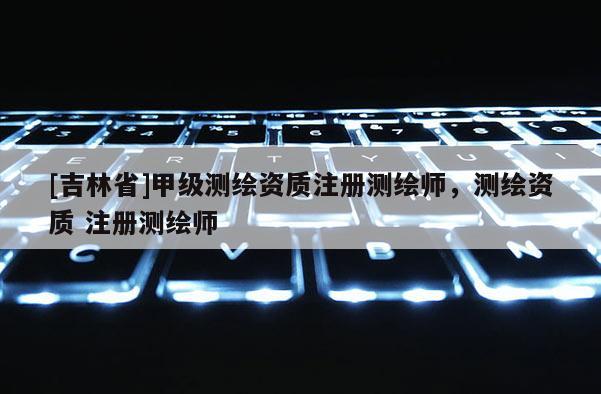 [吉林省]甲級測繪資質注冊測繪師，測繪資質 注冊測繪師