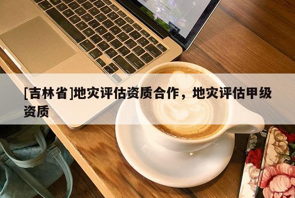 [吉林省]地災(zāi)評(píng)估資質(zhì)合作，地災(zāi)評(píng)估甲級(jí)資質(zhì)