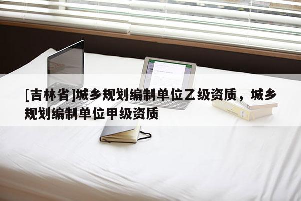 [吉林省]城鄉(xiāng)規(guī)劃編制單位乙級資質(zhì)，城鄉(xiāng)規(guī)劃編制單位甲級資質(zhì)