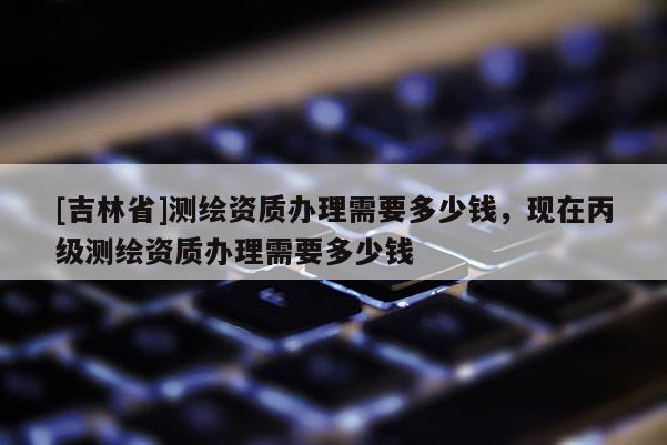[吉林省]測繪資質辦理需要多少錢，現在丙級測繪資質辦理需要多少錢