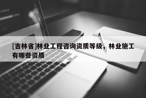 [吉林省]林業工程咨詢資質等級，林業施工有哪些資質