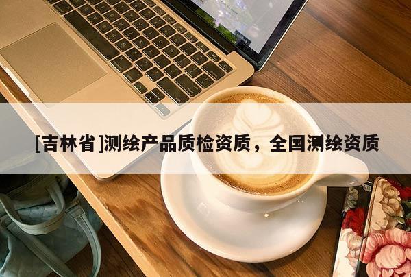 [吉林省]測繪產(chǎn)品質(zhì)檢資質(zhì)，全國測繪資質(zhì)