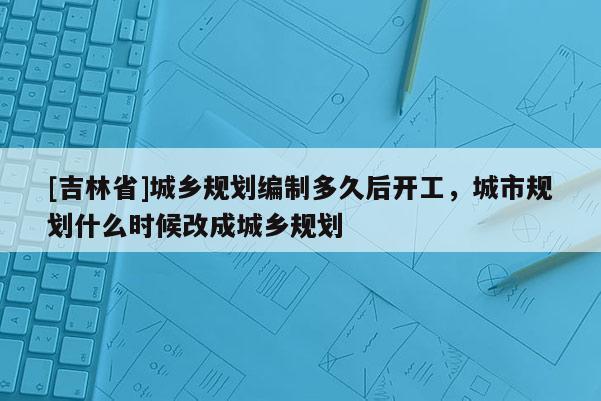 [吉林省]城鄉規劃編制多久后開工，城市規劃什么時候改成城鄉規劃