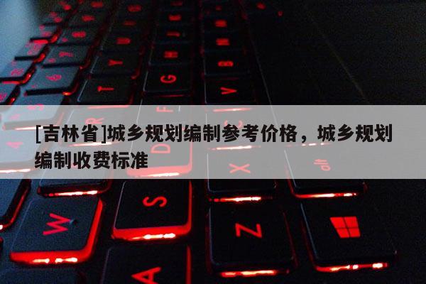 [吉林省]城鄉(xiāng)規(guī)劃編制參考價(jià)格，城鄉(xiāng)規(guī)劃編制收費(fèi)標(biāo)準(zhǔn)