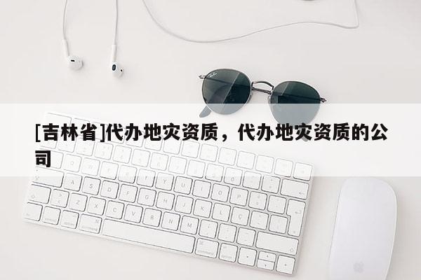 [吉林省]代辦地災資質，代辦地災資質的公司