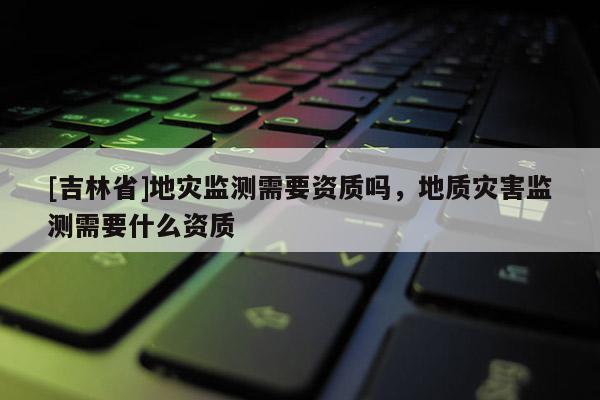 [吉林省]地災(zāi)監(jiān)測需要資質(zhì)嗎，地質(zhì)災(zāi)害監(jiān)測需要什么資質(zhì)