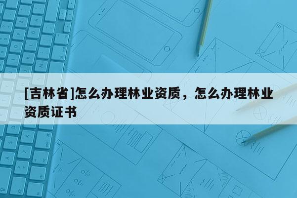 [吉林省]怎么辦理林業資質，怎么辦理林業資質證書