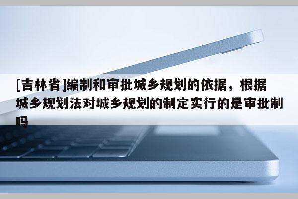[吉林省]編制和審批城鄉規劃的依據，根據城鄉規劃法對城鄉規劃的制定實行的是審批制嗎