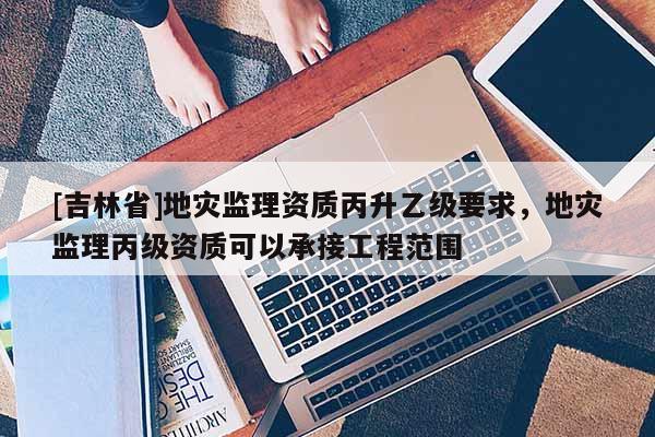 [吉林省]地災監理資質丙升乙級要求，地災監理丙級資質可以承接工程范圍